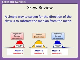 Skew Review
A simple way to screen for the direction of the
skew is to subtract the median from the mean.
Mean = 5
Median = 5
Mean = 7
Median = 5
Mean = 3
Median = 5
Normal
Distribution
Positively
Skewed
Distribution
Negatively
Skewed
Distribution
Mostly higher
scores
Scores Evenly
Distributed
Mostly lower
scores
Skew and Kurtosis
 