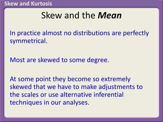 Skew and the Mean
In practice almost no distributions are perfectly
symmetrical.
Most are skewed to some degree.
At some point they become so extremely
skewed that we have to make adjustments to
the scales or use alternative inferential
techniques in our analyses.
Skew and Kurtosis
 
