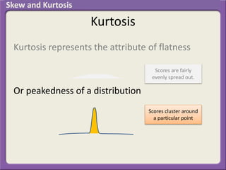 Kurtosis
Kurtosis represents the attribute of flatness
Or peakedness of a distribution
Scores are fairly
evenly spread out.
Scores cluster around
a particular point
Skew and Kurtosis
 
