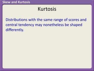 Kurtosis
Distributions with the same range of scores and
central tendency may nonetheless be shaped
differently.
Skew and Kurtosis
 