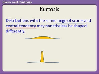 Kurtosis
Distributions with the same range of scores and
central tendency may nonetheless be shaped
differently.
Skew and Kurtosis
 