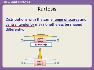 Kurtosis
Distributions with the same range of scores and
central tendency may nonetheless be shaped
differently.
1 9
1 9
Same Range
Mean = 5
Median = 5
Mode = 5
Mean = 5
Median = 5
Mode = 5
Skew and Kurtosis
 