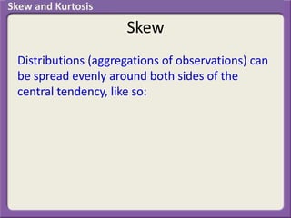 Skew
Distributions (aggregations of observations) can
be spread evenly around both sides of the
central tendency, like so:
Skew and Kurtosis
 