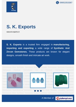 09953353367




    S. K. Exports
    www.sk-exports.in




Synthetic Gemstones Blue Synthetic Gemstone Rough Synthetic Gemstones Synthetic
Corundum Gemstone Finished Gemstones Cut & Polished Gemstones Emerald
    S. K. Exports is a trusted firm engaged in manufacturing,
Gemstones Hydrothermal Gemstone Zircon Stones Gold Studded Jewellery Synthetic
    importing and exporting a wide range of Synthetic And
Gemstones Blue Synthetic Gemstone Rough Synthetic Gemstones Synthetic Corundum
    Zircon Finished Gemstones Cut & Polished Gemstones Emerald
Gemstone
            Gemstones. These products are known for elegant
Gemstones Hydrothermal finish and intricate art work. Studded Jewellery Synthetic
   designs, smooth Gemstone Zircon Stones Gold
Gemstones Blue Synthetic Gemstone Rough Synthetic Gemstones Synthetic Corundum
Gemstone     Finished   Gemstones    Cut    &    Polished   Gemstones    Emerald
Gemstones Hydrothermal Gemstone Zircon Stones Gold Studded Jewellery Synthetic
Gemstones Blue Synthetic Gemstone Rough Synthetic Gemstones Synthetic Corundum
Gemstone     Finished   Gemstones    Cut    &    Polished   Gemstones    Emerald
Gemstones Hydrothermal Gemstone Zircon Stones Gold Studded Jewellery Synthetic
Gemstones Blue Synthetic Gemstone Rough Synthetic Gemstones Synthetic Corundum
Gemstone     Finished   Gemstones    Cut    &    Polished   Gemstones    Emerald
Gemstones Hydrothermal Gemstone Zircon Stones Gold Studded Jewellery Synthetic
Gemstones Blue Synthetic Gemstone Rough Synthetic Gemstones Synthetic Corundum
Gemstone     Finished   Gemstones    Cut    &    Polished   Gemstones    Emerald
Gemstones Hydrothermal Gemstone Zircon Stones Gold Studded Jewellery Synthetic
Gemstones Blue Synthetic Gemstone Rough Synthetic Gemstones Synthetic Corundum

                                            A Member of
 