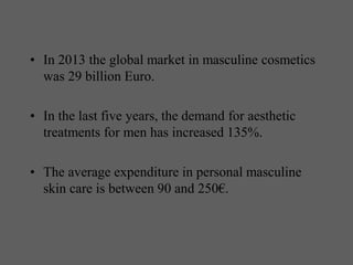 • In 2013 the global market in masculine cosmetics
was 29 billion Euro.
• In the last five years, the demand for aesthetic
treatments for men has increased 135%.
• The average expenditure in personal masculine
skin care is between 90 and 250€.
 