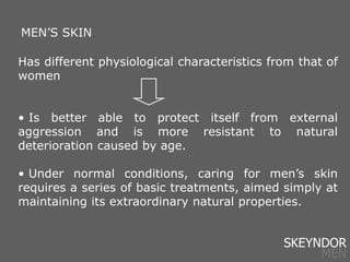 Has different physiological characteristics from that of
women
• Is better able to protect itself from external
aggression and is more resistant to natural
deterioration caused by age.
• Under normal conditions, caring for men’s skin
requires a series of basic treatments, aimed simply at
maintaining its extraordinary natural properties.
MEN’S SKIN
SKEYNDOR
MEN
 