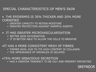 • THE EPIDERMIS IS 30% THICKER AND 20% MORE
CORNIFIED
 GREATER CAPACITY TO RETAIN MOISTURE
 GREATER PROTECTION AGAINST HARMFUL AGENTS
• IT HAS GREATER MICROVASCULARISATION
 BETTER SKIN OXYGENATION
 IT IS BETTER ABLE TO ALLOW THE CELLS TO BREATHE
•IT HAS A MORE CONSISTENT MESH OF FIBRES
 FIRMER SKIN, DUE TO ITS HIGH CONTENT IN COLLAGEN
 THE APPEARANCE OF WRINKLES IS DELAYED
•75% MORE SEBACEOUS SECRETION
 HAS A GREATER TENDENCY TO BE OILY AND PRESENT IMPURITIES
SPECIAL CHARACTERISTICS OF MEN’S SKIN
SKEYNDOR
MEN
 
