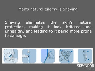 Shaving eliminates the skin’s natural
protection, making it look irritated and
unhealthy, and leading to it being more prone
to damage.
Man’s natural enemy is Shaving
SKEYNDOR
MEN
 