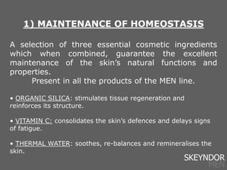 1) MAINTENANCE OF HOMEOSTASIS
A selection of three essential cosmetic ingredients
which when combined, guarantee the excellent
maintenance of the skin’s natural functions and
properties.
Present in all the products of the MEN line.
• ORGANIC SILICA: stimulates tissue regeneration and
reinforces its structure.
• VITAMIN C: consolidates the skin’s defences and delays signs
of fatigue.
• THERMAL WATER: soothes, re-balances and remineralises the
skin.
SKEYNDOR
MEN
 