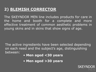 2) BLEMISH CORRECTOR
The SKEYNDOR MEN line includes products for care in
the home and booth for a complete and more
effective treatment of common aesthetic problems in
young skins and in skins that show signs of age.
• Men aged <30 years
• Men aged >30 years
The active ingredients have been selected depending
on each need and the subject’s age, distinguishing
between:
SKEYNDOR
MEN
 