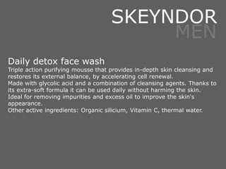 Daily detox face wash
Triple action purifying mousse that provides in-depth skin cleansing and
restores its external balance, by accelerating cell renewal.
Made with glycolic acid and a combination of cleansing agents. Thanks to
its extra-soft formula it can be used daily without harming the skin.
Ideal for removing impurities and excess oil to improve the skin's
appearance.
Other active ingredients: Organic silicium, Vitamin C, thermal water.
SKEYNDOR
MEN
 