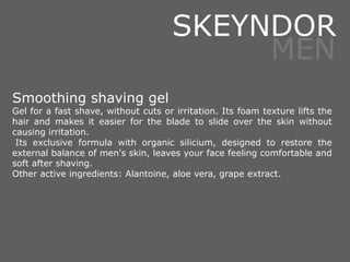Smoothing shaving gel
Gel for a fast shave, without cuts or irritation. Its foam texture lifts the
hair and makes it easier for the blade to slide over the skin without
causing irritation.
Its exclusive formula with organic silicium, designed to restore the
external balance of men's skin, leaves your face feeling comfortable and
soft after shaving.
Other active ingredients: Alantoine, aloe vera, grape extract.
SKEYNDOR
MEN
 