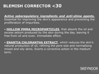 Active seboregulatory ingredients and anti-shine agents.
Essential for improving the skin’s appearance and preventing the
proliferation of impurities.
• HOLLOW PMMA MICROPARTICLES, that absorb the oil and
excess sebum produced by the skin during the day, leaving it
free from oil and even. Immediate effect.
• ENANTIA CHLORANTHA EXTRACT, which reduces the skin’s
natural production of oil, refining the pore size and normalising
mixed and oily skins. Exerts a corrective action in the medium
term.
BLEMISH CORRECTOR <30
SKEYNDOR
MEN
 