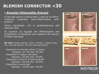 • Enantia Chlorantha Extract
A tree that grows in Africa that is used for its ethno-
medicinal properties (anti-inflammatory, anti-
pyretic).
Active ingredients: rich in protoberberines and
oleanolic acid.
Its function: to regulate the differentiation and
proliferation of sebocytes and suppress the activity
of 5alfa-reductase.
In-vivo (Image analysis: 22vol., 28 days, +2applic./day,
3%, men and women, oily skin and open pores)
 Reduction in the skin shine (T zone):
between -21.7% and –55.0%.
 Reduction in sebum secretion:
between –32.0% and –49.0%.
 Reduction in the nº of active glands:
between –29.0% and –52.0%.
 Reduction in pore size:
between –16.0% and –36.0%.
BLEMISH CORRECTOR <30
SKEYNDOR
MEN
 