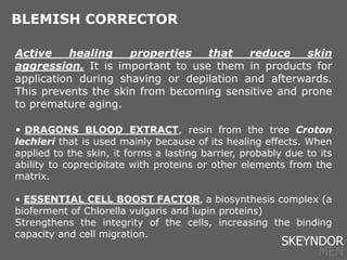 Active healing properties that reduce skin
aggression. It is important to use them in products for
application during shaving or depilation and afterwards.
This prevents the skin from becoming sensitive and prone
to premature aging.
• DRAGONS BLOOD EXTRACT, resin from the tree Croton
lechleri that is used mainly because of its healing effects. When
applied to the skin, it forms a lasting barrier, probably due to its
ability to coprecipitate with proteins or other elements from the
matrix.
• ESSENTIAL CELL BOOST FACTOR, a biosynthesis complex (a
bioferment of Chlorella vulgaris and lupin proteins)
Strengthens the integrity of the cells, increasing the binding
capacity and cell migration.
BLEMISH CORRECTOR
SKEYNDOR
MEN
 
