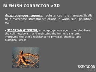 Adaptogenous agents, substances that unspecifically
help overcome stressful situations in work, sun, pollution,
etc.
• SIBERIAN GINSENG, an adaptogenous agent that stabilises
the cell metabolism and maintains the immune system,
improving the skin’s resistance to physical, chemical and
biological stress.
BLEMISH CORRECTOR >30
SKEYNDOR
MEN
 