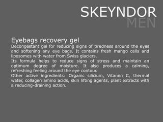 Eyebags recovery gel
Decongestant gel for reducing signs of tiredness around the eyes
and softening any eye bags. It contains fresh mango cells and
liposomes with water from Swiss glaciers.
Its formula helps to reduce signs of stress and maintain an
optimum degree of moisture. It also produces a calming,
refreshing feeling around the eye contour.
Other active ingredients: Organic silicium, Vitamin C, thermal
water, collagen amino acids, skin lifting agents, plant extracts with
a reducing-draining action.
SKEYNDOR
MEN
 