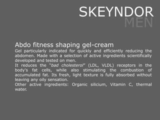 Abdo fitness shaping gel-cream
Gel particularly indicated for quickly and efficiently reducing the
abdomen. Made with a selection of active ingredients scientifically
developed and tested on men.
It reduces the “bad cholesterol” (LDL, VLDL) receptors in the
body's fat cells, while also stimulating the combustion of
accumulated fat. Its fresh, light texture is fully absorbed without
leaving any oily sensation.
Other active ingredients: Organic silicium, Vitamin C, thermal
water.
SKEYNDOR
MEN
 