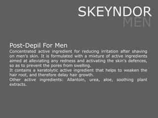 Post-Depil For Men
Concentrated active ingredient for reducing irritation after shaving
on men's skin. It is formulated with a mixture of active ingredients
aimed at alleviating any redness and activating the skin's defences,
so as to prevent the pores from swelling.
It contains a keratolytic active ingredient that helps to weaken the
hair root, and therefore delay hair growth.
Other active ingredients: Allantoin, urea, aloe, soothing plant
extracts.
SKEYNDOR
MEN
 