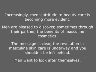Increasingly, men's attitude to beauty care is
becoming more evident.
Men are pleased to discover, sometimes through
their partner, the benefits of masculine
cosmetics.
The message is clear, the revolution in
masculine skin care is underway and you
shouldn't be left behind.
Men want to look after themselves.
 