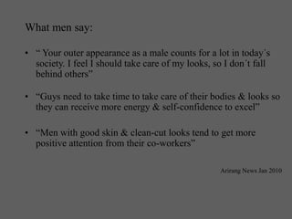 What men say:
• “ Your outer appearance as a male counts for a lot in today´s
society. I feel I should take care of my looks, so I don´t fall
behind others”
• “Guys need to take time to take care of their bodies & looks so
they can receive more energy & self-confidence to excel”
• “Men with good skin & clean-cut looks tend to get more
positive attention from their co-workers”
Arirang News Jan 2010
 