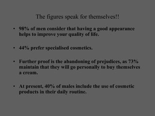 The figures speak for themselves!!
• 98% of men consider that having a good appearance
helps to improve your quality of life.
• 44% prefer specialised cosmetics.
• Further proof is the abandoning of prejudices, as 73%
maintain that they will go personally to buy themselves
a cream.
• At present, 40% of males include the use of cosmetic
products in their daily routine.
 