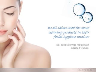 Do all skins need the same
cleaning products in their
facial hygiene routine?
No, each skin type requires an
adapted texture.
 