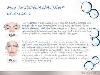 How to cleanse the skin?
Let’s review …
The eye contour is a sensitive, delicate area and so it must be cleansed with
soft, delicate products that respect the skin’s pH. We recommend the Eye
Make-up Remover or Micellar Water by Aquatherm. Soak a couple of cotton
wool discs with the product, place over the eyes for a few seconds and then
carefully remove all the remains of eye shadow and mascara.
To cleanse the face we must chose the cleanser best suited to our skin
type. If our skin is oily, we recommend the mousse or gel-like textures. If
our skin is dry moisturising emulsions are better. If our skin is sensitive,
gels or milks that respect the skin’s protective mantle are best. Apply the
chosen product and gently work it into the face and neck with circular
movements to form an emulsion with the make-up and lift the impurities
off the skin. It is advisable to remove the cleanser with plenty of water or
use a generous amount of tonic.
Eyes
Face
 