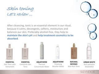 After cleansing, tonic is an essential element in our ritual,
because it calms, decongests, softens, moisturises and
balances our skin. Preferably alcohol-free, they help to
maintain the skin’s pH and help treatment cosmetics to be
absorbed.
Skin toning
Let’s review …
ESSENTIAL
Camomile Skin
Tonic
ESSENTIAL
Skin Tonic with
Hamamelis
NATURAL
DEFENCE
Aloe Rich Tonic
AQUATHERM
Thermal
Concentrate Water
URBAN WHITE
Anti-pollution
Shield Mist
AQUATHERM
Cleansing
Micellar Water
 