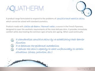 A product range formulated to respond to the problems of sensitive and reactive skins,
which cannot be solved with standard cosmetics.
Products made with Salies-de-Bearn Thermal water, a source in the French Pyrenees,
designed to cover the aesthetic requirements of the most delicate skins. It provides immediate
comfort while also treating the common signs of early skin ageing. When used continually:
It standardises sensitive skins by re-establishing their barrier
function
It re-balances the epidermal metabolism
It reduces the skin’s capacity to react unfavourably to certain
situations (stress, pollution, etc.).
 