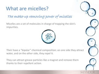 What are micelles?
Micelles are a set of molecules in charge of trapping the skin’s
impurities.
Their have a “bipolar” chemical composition: on one side they attract
water, and on the other side, they repel it.
They can attract grease particles like a magnet and remove them
thanks to their repellent action.
The make-up removing power of micelles
 