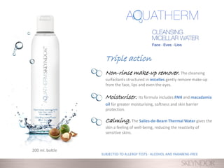 Non-rinse make-up remover. The cleansing
surfactants structured in micelles gently remove make-up
from the face, lips and even the eyes.
Moisturiser. Its formula includes FNH and macadamia
oil for greater moisturising, softness and skin barrier
protection.
Calming.The Salies-de-Bearn Thermal Water gives the
skin a feeling of well-being, reducing the reactivity of
sensitive skins.
200 ml. bottle
SUBJECTED TO ALLERGY TESTS · ALCOHOL AND PARABENE-FREE
Triple action
 