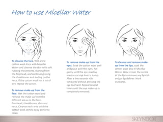 How to use Micellar Water
To cleanse the face. Wet a few
cotton wool discs with Micellar
Water and cleanse the skin with soft
rubbing movements, starting from
the forehead, and continuing along
the cheekbones and ending on the
neck. If the cotton wool has a lot of
dirt, repeat the action.
To remove make-up from the
face. Wet the cotton wool and
remove the make-up from the
different areas on the face.
Forehead, cheekbones, chin and
neck. Cleanse each area until the
cotton wool comes away perfectly
clean.
To remove make-up from the
eyes. Soak the cotton wool well
and place over the eyes. Pat
gently until the eye shadow,
mascara or eye liner is damp.
After a few seconds rub
outwards without pressing the
eye too hard. Repeat several
times until the eye make-up is
completely removed.
To cleanse and remove make-
up from the lips, soak the
cotton wool disc in Micellar
Water. Wipe it over the centre
of the lip to remove any lipstick
and/or lip definer. Work
outwards.
 