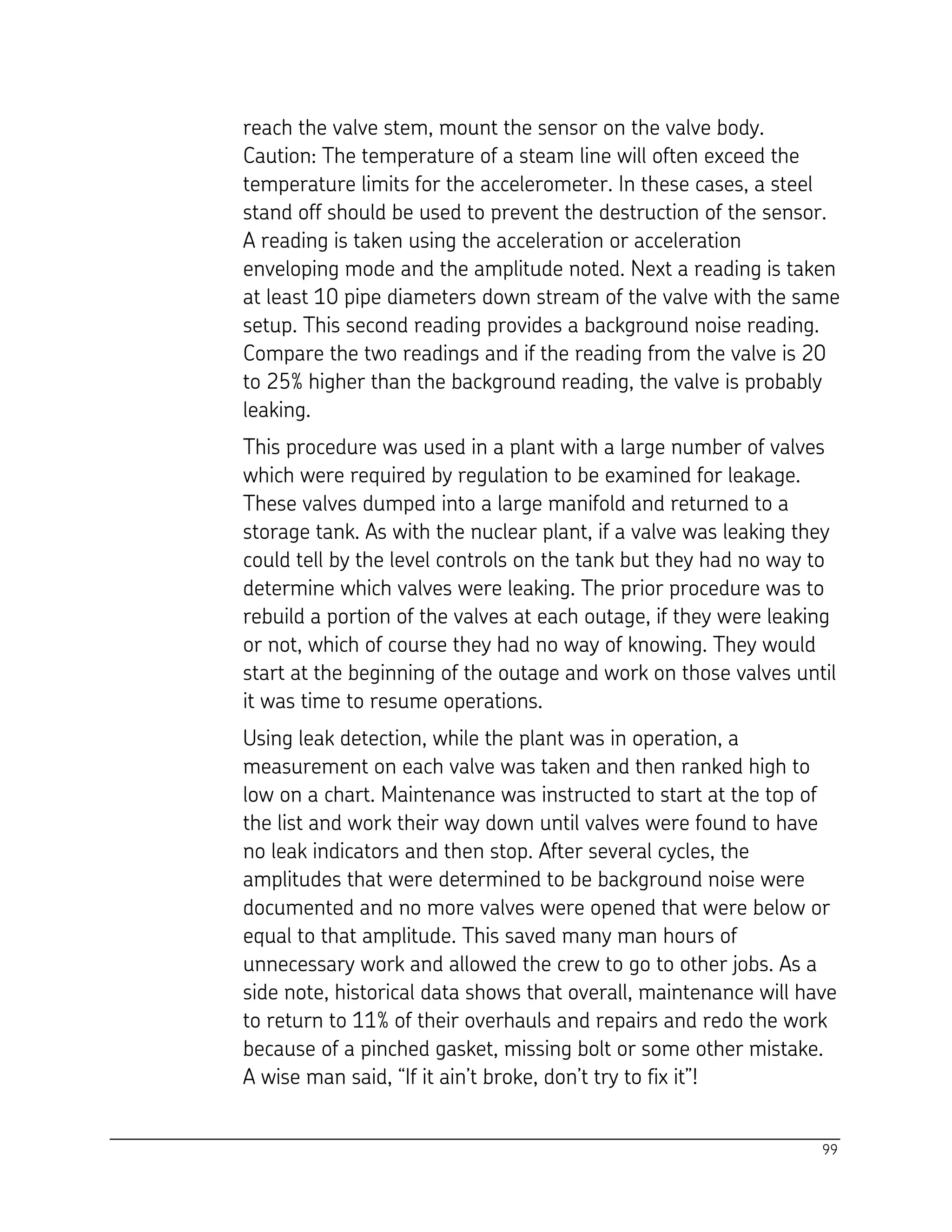 99
reach the valve stem, mount the sensor on the valve body.
Caution: The temperature of a steam line will often exceed the
temperature limits for the accelerometer. In these cases, a steel
stand off should be used to prevent the destruction of the sensor.
A reading is taken using the acceleration or acceleration
enveloping mode and the amplitude noted. Next a reading is taken
at least 10 pipe diameters down stream of the valve with the same
setup. This second reading provides a background noise reading.
Compare the two readings and if the reading from the valve is 20
to 25% higher than the background reading, the valve is probably
leaking.
This procedure was used in a plant with a large number of valves
which were required by regulation to be examined for leakage.
These valves dumped into a large manifold and returned to a
storage tank. As with the nuclear plant, if a valve was leaking they
could tell by the level controls on the tank but they had no way to
determine which valves were leaking. The prior procedure was to
rebuild a portion of the valves at each outage, if they were leaking
or not, which of course they had no way of knowing. They would
start at the beginning of the outage and work on those valves until
it was time to resume operations.
Using leak detection, while the plant was in operation, a
measurement on each valve was taken and then ranked high to
low on a chart. Maintenance was instructed to start at the top of
the list and work their way down until valves were found to have
no leak indicators and then stop. After several cycles, the
amplitudes that were determined to be background noise were
documented and no more valves were opened that were below or
equal to that amplitude. This saved many man hours of
unnecessary work and allowed the crew to go to other jobs. As a
side note, historical data shows that overall, maintenance will have
to return to 11% of their overhauls and repairs and redo the work
because of a pinched gasket, missing bolt or some other mistake.
A wise man said, “If it ain’t broke, don’t try to fix it”!
 