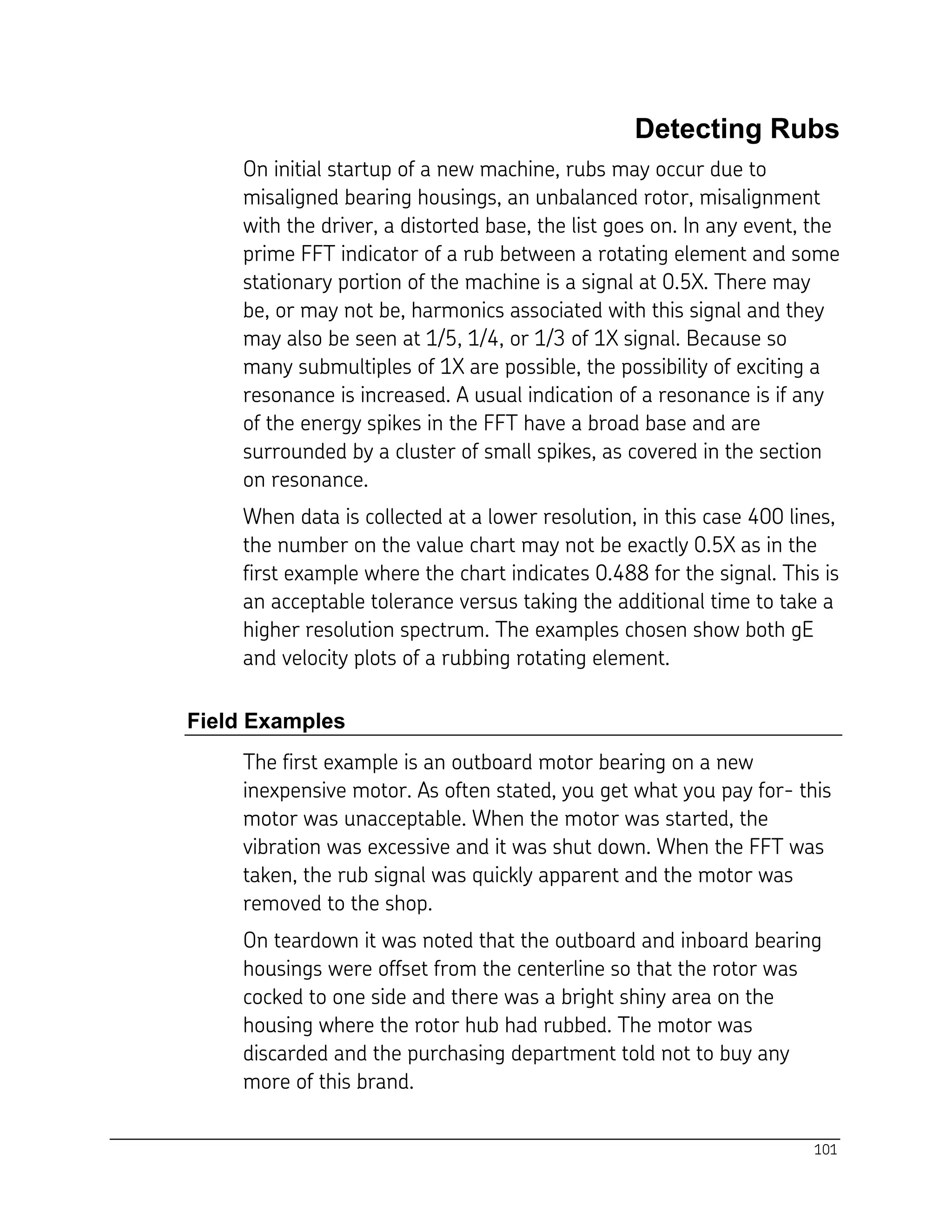 101
Detecting Rubs
On initial startup of a new machine, rubs may occur due to
misaligned bearing housings, an unbalanced rotor, misalignment
with the driver, a distorted base, the list goes on. In any event, the
prime FFT indicator of a rub between a rotating element and some
stationary portion of the machine is a signal at 0.5X. There may
be, or may not be, harmonics associated with this signal and they
may also be seen at 1/5, 1/4, or 1/3 of 1X signal. Because so
many submultiples of 1X are possible, the possibility of exciting a
resonance is increased. A usual indication of a resonance is if any
of the energy spikes in the FFT have a broad base and are
surrounded by a cluster of small spikes, as covered in the section
on resonance.
When data is collected at a lower resolution, in this case 400 lines,
the number on the value chart may not be exactly 0.5X as in the
first example where the chart indicates 0.488 for the signal. This is
an acceptable tolerance versus taking the additional time to take a
higher resolution spectrum. The examples chosen show both gE
and velocity plots of a rubbing rotating element.
Field Examples
The first example is an outboard motor bearing on a new
inexpensive motor. As often stated, you get what you pay for- this
motor was unacceptable. When the motor was started, the
vibration was excessive and it was shut down. When the FFT was
taken, the rub signal was quickly apparent and the motor was
removed to the shop.
On teardown it was noted that the outboard and inboard bearing
housings were offset from the centerline so that the rotor was
cocked to one side and there was a bright shiny area on the
housing where the rotor hub had rubbed. The motor was
discarded and the purchasing department told not to buy any
more of this brand.
 