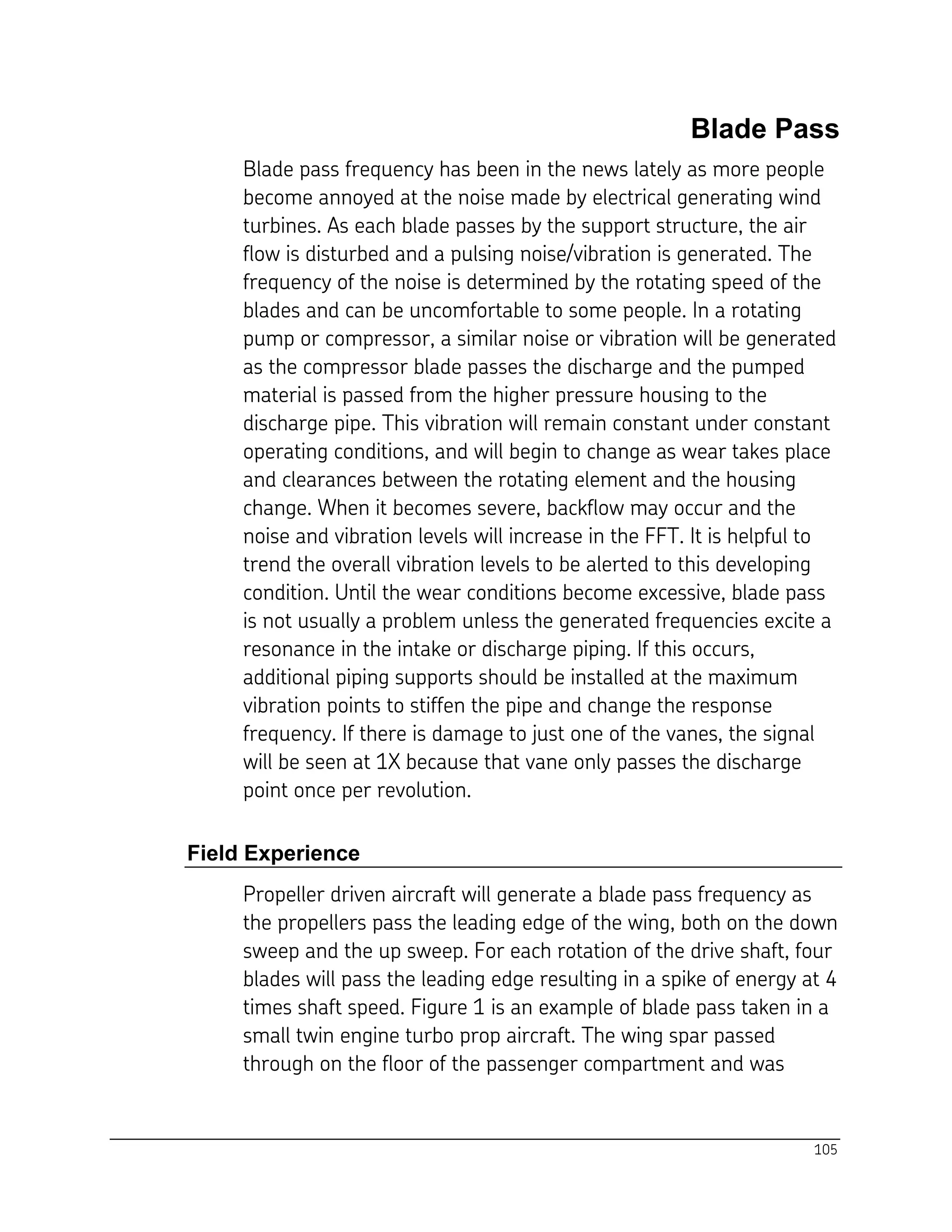 105
Blade Pass
Blade pass frequency has been in the news lately as more people
become annoyed at the noise made by electrical generating wind
turbines. As each blade passes by the support structure, the air
flow is disturbed and a pulsing noise/vibration is generated. The
frequency of the noise is determined by the rotating speed of the
blades and can be uncomfortable to some people. In a rotating
pump or compressor, a similar noise or vibration will be generated
as the compressor blade passes the discharge and the pumped
material is passed from the higher pressure housing to the
discharge pipe. This vibration will remain constant under constant
operating conditions, and will begin to change as wear takes place
and clearances between the rotating element and the housing
change. When it becomes severe, backflow may occur and the
noise and vibration levels will increase in the FFT. It is helpful to
trend the overall vibration levels to be alerted to this developing
condition. Until the wear conditions become excessive, blade pass
is not usually a problem unless the generated frequencies excite a
resonance in the intake or discharge piping. If this occurs,
additional piping supports should be installed at the maximum
vibration points to stiffen the pipe and change the response
frequency. If there is damage to just one of the vanes, the signal
will be seen at 1X because that vane only passes the discharge
point once per revolution.
Field Experience
Propeller driven aircraft will generate a blade pass frequency as
the propellers pass the leading edge of the wing, both on the down
sweep and the up sweep. For each rotation of the drive shaft, four
blades will pass the leading edge resulting in a spike of energy at 4
times shaft speed. Figure 1 is an example of blade pass taken in a
small twin engine turbo prop aircraft. The wing spar passed
through on the floor of the passenger compartment and was
 