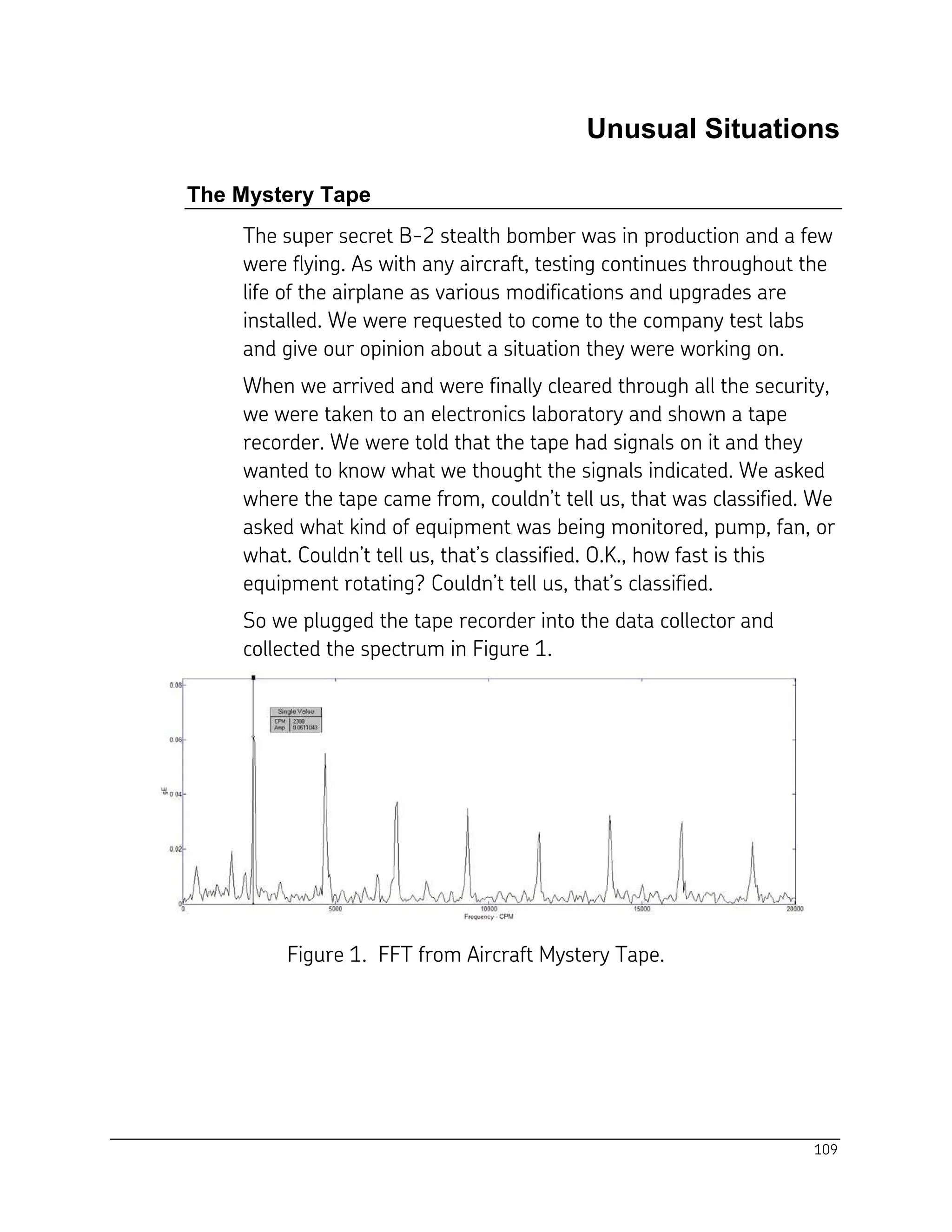 109
Unusual Situations
The Mystery Tape
The super secret B-2 stealth bomber was in production and a few
were flying. As with any aircraft, testing continues throughout the
life of the airplane as various modifications and upgrades are
installed. We were requested to come to the company test labs
and give our opinion about a situation they were working on.
When we arrived and were finally cleared through all the security,
we were taken to an electronics laboratory and shown a tape
recorder. We were told that the tape had signals on it and they
wanted to know what we thought the signals indicated. We asked
where the tape came from, couldn’t tell us, that was classified. We
asked what kind of equipment was being monitored, pump, fan, or
what. Couldn’t tell us, that’s classified. O.K., how fast is this
equipment rotating? Couldn’t tell us, that’s classified.
So we plugged the tape recorder into the data collector and
collected the spectrum in Figure 1.
Figure 1. FFT from Aircraft Mystery Tape.
 