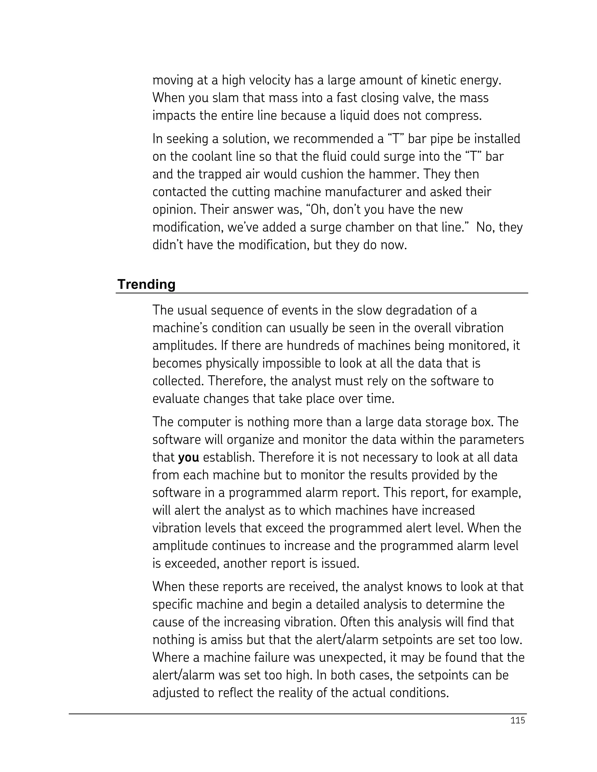 115
moving at a high velocity has a large amount of kinetic energy.
When you slam that mass into a fast closing valve, the mass
impacts the entire line because a liquid does not compress.
In seeking a solution, we recommended a “T” bar pipe be installed
on the coolant line so that the fluid could surge into the “T” bar
and the trapped air would cushion the hammer. They then
contacted the cutting machine manufacturer and asked their
opinion. Their answer was, “Oh, don’t you have the new
modification, we’ve added a surge chamber on that line.” No, they
didn’t have the modification, but they do now.
Trending
The usual sequence of events in the slow degradation of a
machine’s condition can usually be seen in the overall vibration
amplitudes. If there are hundreds of machines being monitored, it
becomes physically impossible to look at all the data that is
collected. Therefore, the analyst must rely on the software to
evaluate changes that take place over time.
The computer is nothing more than a large data storage box. The
software will organize and monitor the data within the parameters
that you establish. Therefore it is not necessary to look at all data
from each machine but to monitor the results provided by the
software in a programmed alarm report. This report, for example,
will alert the analyst as to which machines have increased
vibration levels that exceed the programmed alert level. When the
amplitude continues to increase and the programmed alarm level
is exceeded, another report is issued.
When these reports are received, the analyst knows to look at that
specific machine and begin a detailed analysis to determine the
cause of the increasing vibration. Often this analysis will find that
nothing is amiss but that the alert/alarm setpoints are set too low.
Where a machine failure was unexpected, it may be found that the
alert/alarm was set too high. In both cases, the setpoints can be
adjusted to reflect the reality of the actual conditions.
 