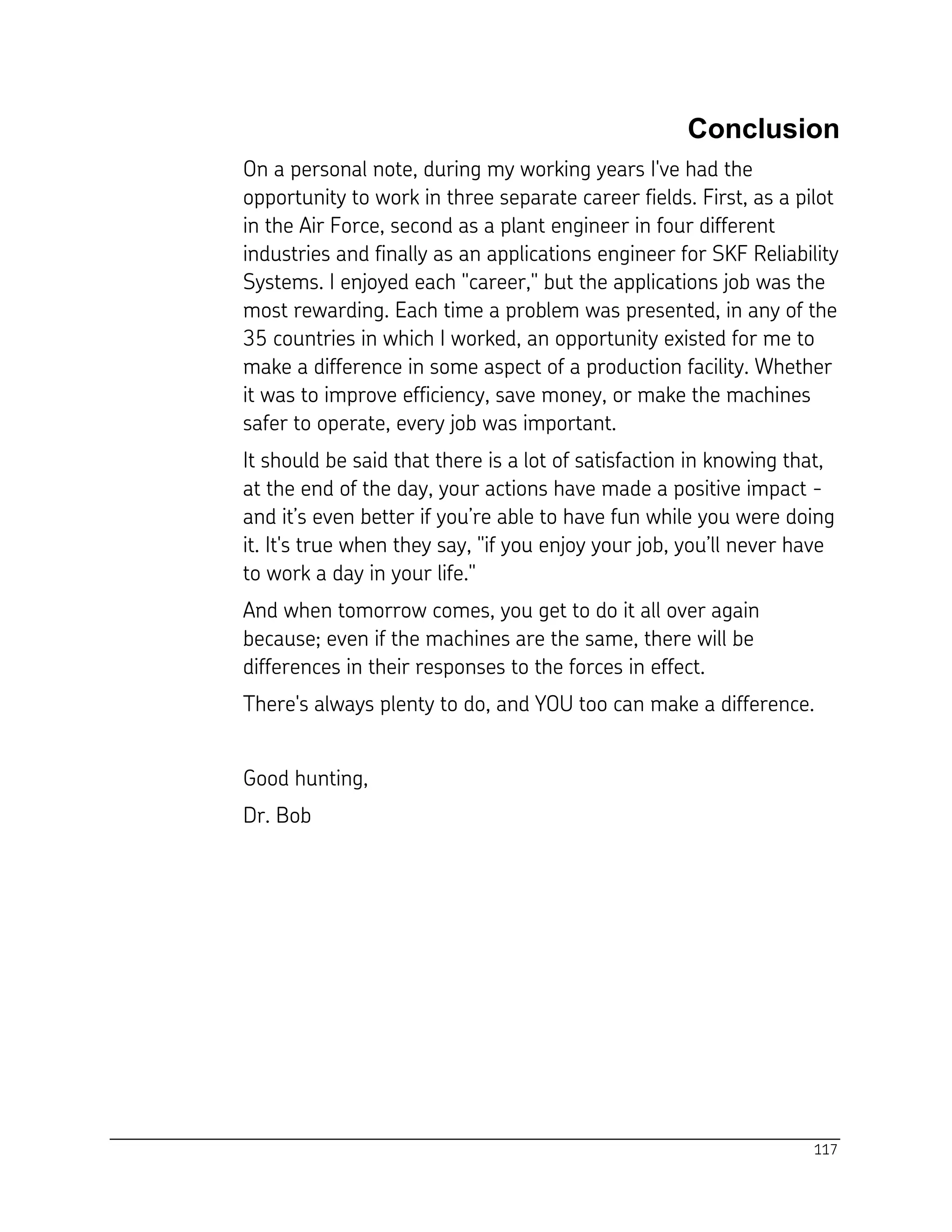 117
Conclusion
On a personal note, during my working years I've had the
opportunity to work in three separate career fields. First, as a pilot
in the Air Force, second as a plant engineer in four different
industries and finally as an applications engineer for SKF Reliability
Systems. I enjoyed each "career," but the applications job was the
most rewarding. Each time a problem was presented, in any of the
35 countries in which I worked, an opportunity existed for me to
make a difference in some aspect of a production facility. Whether
it was to improve efficiency, save money, or make the machines
safer to operate, every job was important.
It should be said that there is a lot of satisfaction in knowing that,
at the end of the day, your actions have made a positive impact -
and it’s even better if you’re able to have fun while you were doing
it. It's true when they say, "if you enjoy your job, you’ll never have
to work a day in your life."
And when tomorrow comes, you get to do it all over again
because; even if the machines are the same, there will be
differences in their responses to the forces in effect.
There's always plenty to do, and YOU too can make a difference.
Good hunting,
Dr. Bob
 