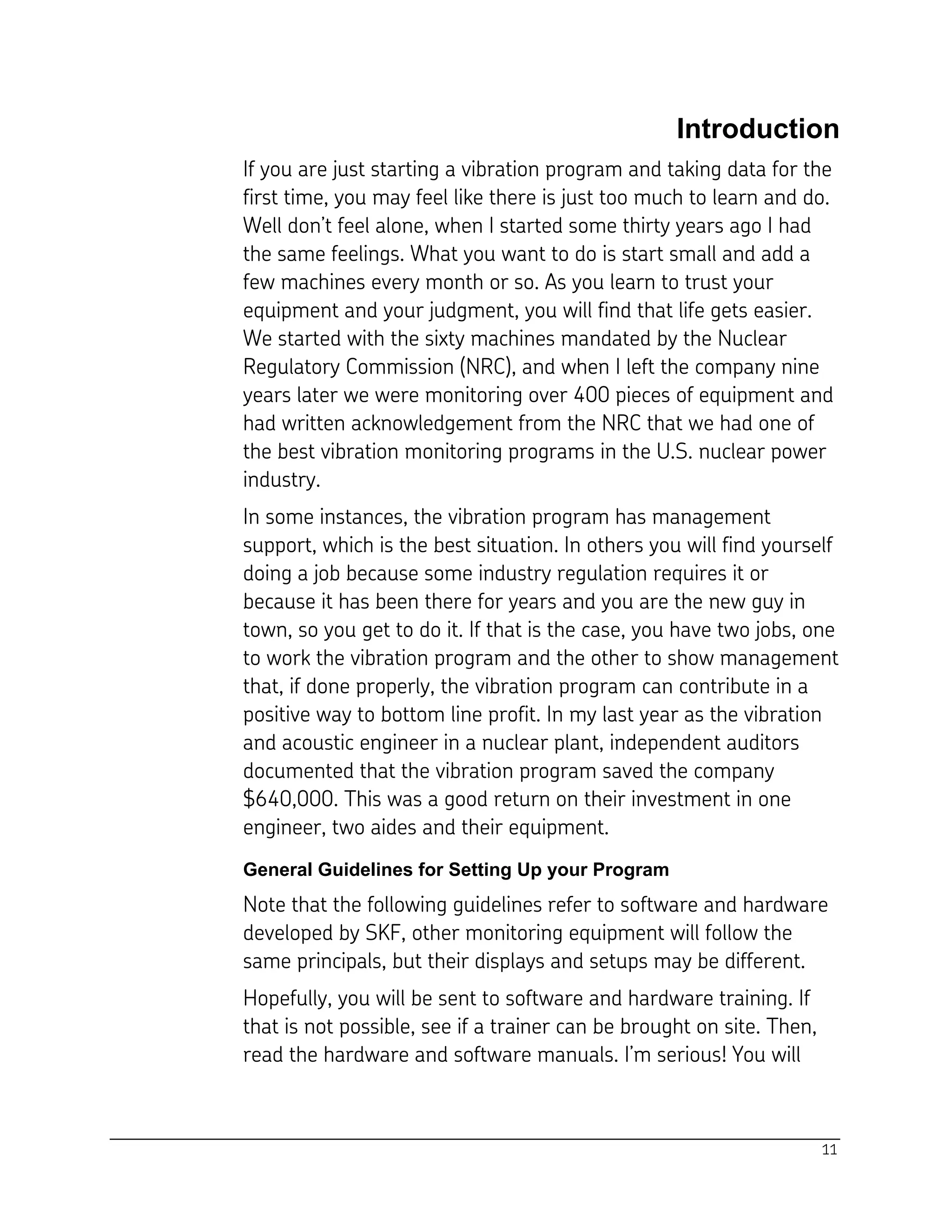 11
Introduction
If you are just starting a vibration program and taking data for the
first time, you may feel like there is just too much to learn and do.
Well don’t feel alone, when I started some thirty years ago I had
the same feelings. What you want to do is start small and add a
few machines every month or so. As you learn to trust your
equipment and your judgment, you will find that life gets easier.
We started with the sixty machines mandated by the Nuclear
Regulatory Commission (NRC), and when I left the company nine
years later we were monitoring over 400 pieces of equipment and
had written acknowledgement from the NRC that we had one of
the best vibration monitoring programs in the U.S. nuclear power
industry.
In some instances, the vibration program has management
support, which is the best situation. In others you will find yourself
doing a job because some industry regulation requires it or
because it has been there for years and you are the new guy in
town, so you get to do it. If that is the case, you have two jobs, one
to work the vibration program and the other to show management
that, if done properly, the vibration program can contribute in a
positive way to bottom line profit. In my last year as the vibration
and acoustic engineer in a nuclear plant, independent auditors
documented that the vibration program saved the company
$640,000. This was a good return on their investment in one
engineer, two aides and their equipment.
General Guidelines for Setting Up your Program
Note that the following guidelines refer to software and hardware
developed by SKF, other monitoring equipment will follow the
same principals, but their displays and setups may be different.
Hopefully, you will be sent to software and hardware training. If
that is not possible, see if a trainer can be brought on site. Then,
read the hardware and software manuals. I’m serious! You will
 