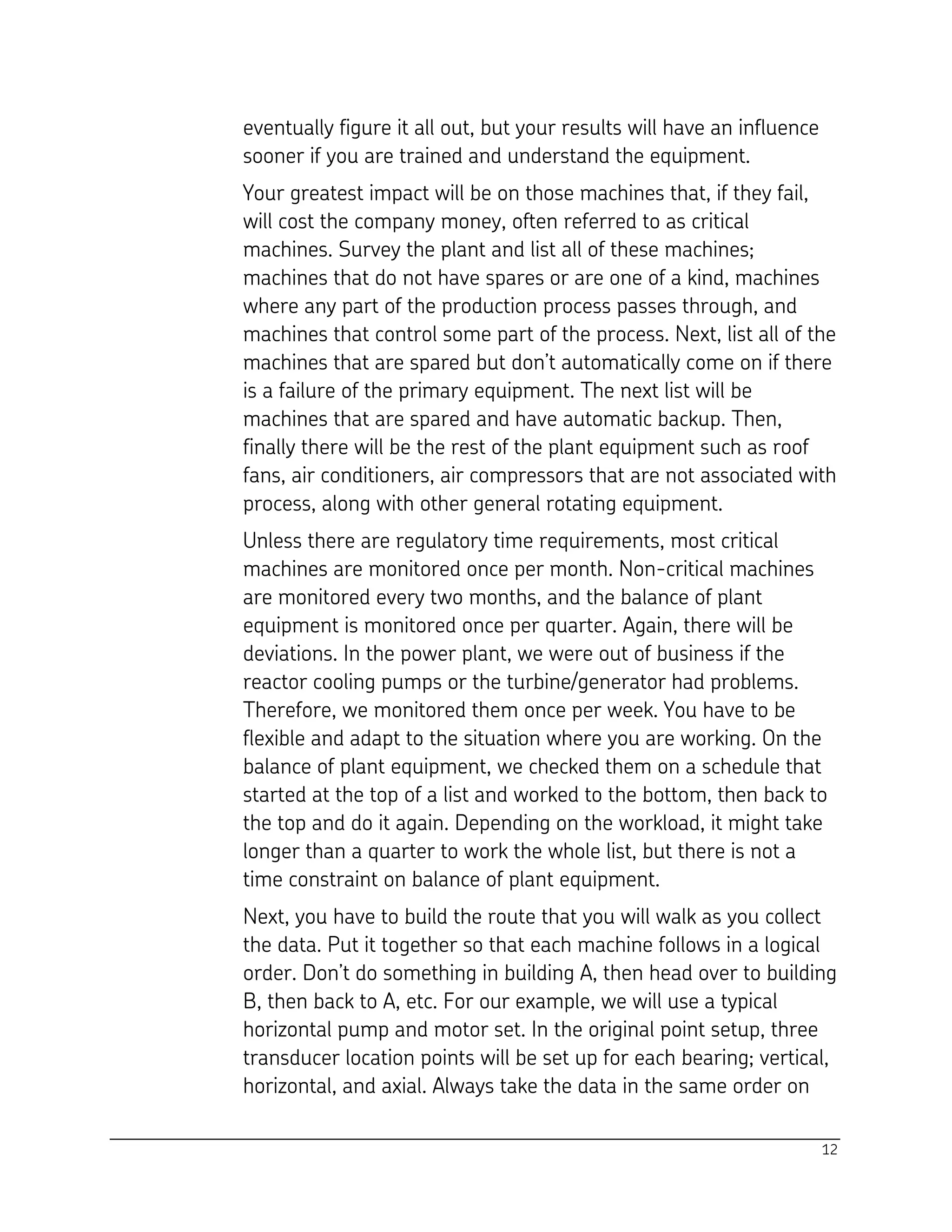 12
eventually figure it all out, but your results will have an influence
sooner if you are trained and understand the equipment.
Your greatest impact will be on those machines that, if they fail,
will cost the company money, often referred to as critical
machines. Survey the plant and list all of these machines;
machines that do not have spares or are one of a kind, machines
where any part of the production process passes through, and
machines that control some part of the process. Next, list all of the
machines that are spared but don’t automatically come on if there
is a failure of the primary equipment. The next list will be
machines that are spared and have automatic backup. Then,
finally there will be the rest of the plant equipment such as roof
fans, air conditioners, air compressors that are not associated with
process, along with other general rotating equipment.
Unless there are regulatory time requirements, most critical
machines are monitored once per month. Non-critical machines
are monitored every two months, and the balance of plant
equipment is monitored once per quarter. Again, there will be
deviations. In the power plant, we were out of business if the
reactor cooling pumps or the turbine/generator had problems.
Therefore, we monitored them once per week. You have to be
flexible and adapt to the situation where you are working. On the
balance of plant equipment, we checked them on a schedule that
started at the top of a list and worked to the bottom, then back to
the top and do it again. Depending on the workload, it might take
longer than a quarter to work the whole list, but there is not a
time constraint on balance of plant equipment.
Next, you have to build the route that you will walk as you collect
the data. Put it together so that each machine follows in a logical
order. Don’t do something in building A, then head over to building
B, then back to A, etc. For our example, we will use a typical
horizontal pump and motor set. In the original point setup, three
transducer location points will be set up for each bearing; vertical,
horizontal, and axial. Always take the data in the same order on
 