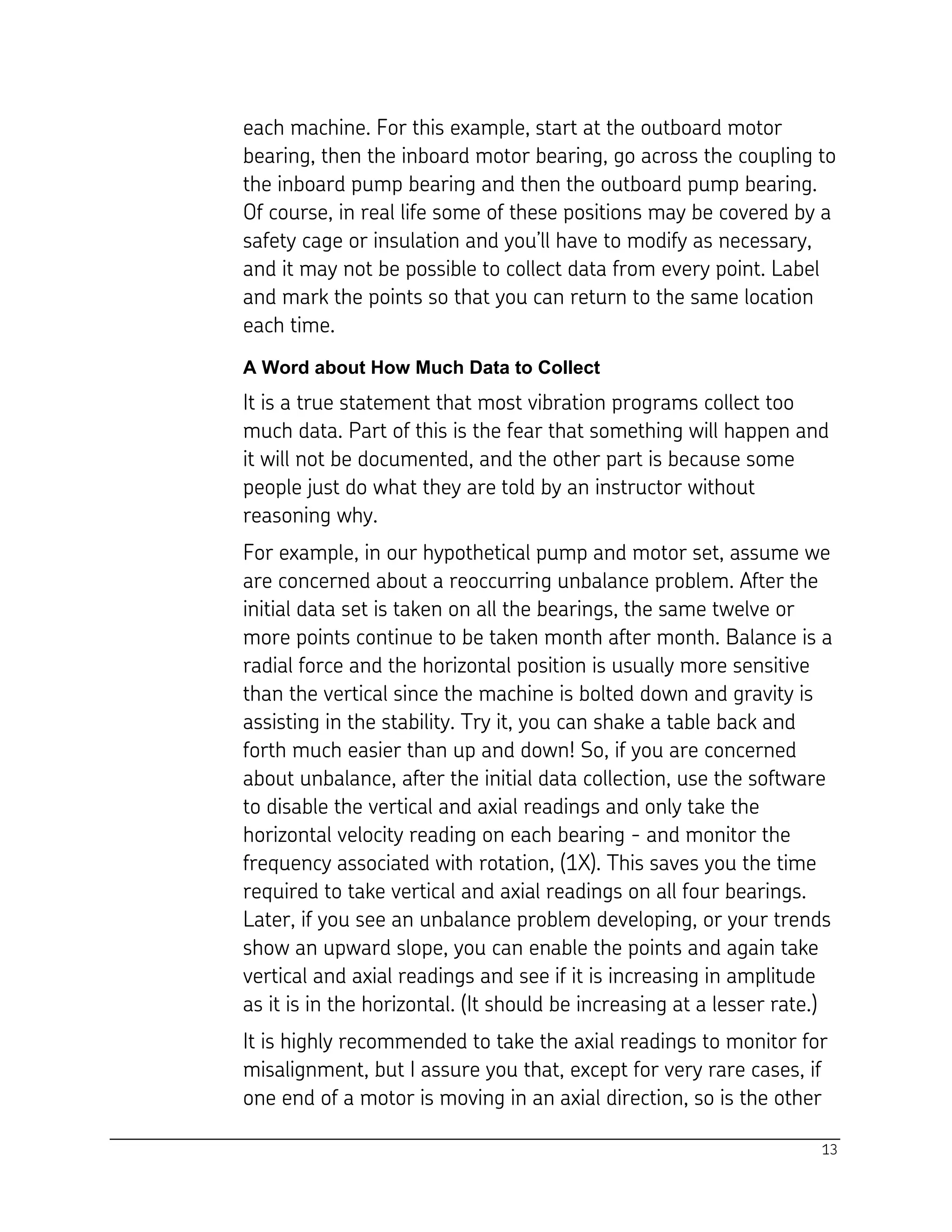 13
each machine. For this example, start at the outboard motor
bearing, then the inboard motor bearing, go across the coupling to
the inboard pump bearing and then the outboard pump bearing.
Of course, in real life some of these positions may be covered by a
safety cage or insulation and you’ll have to modify as necessary,
and it may not be possible to collect data from every point. Label
and mark the points so that you can return to the same location
each time.
A Word about How Much Data to Collect
It is a true statement that most vibration programs collect too
much data. Part of this is the fear that something will happen and
it will not be documented, and the other part is because some
people just do what they are told by an instructor without
reasoning why.
For example, in our hypothetical pump and motor set, assume we
are concerned about a reoccurring unbalance problem. After the
initial data set is taken on all the bearings, the same twelve or
more points continue to be taken month after month. Balance is a
radial force and the horizontal position is usually more sensitive
than the vertical since the machine is bolted down and gravity is
assisting in the stability. Try it, you can shake a table back and
forth much easier than up and down! So, if you are concerned
about unbalance, after the initial data collection, use the software
to disable the vertical and axial readings and only take the
horizontal velocity reading on each bearing - and monitor the
frequency associated with rotation, (1X). This saves you the time
required to take vertical and axial readings on all four bearings.
Later, if you see an unbalance problem developing, or your trends
show an upward slope, you can enable the points and again take
vertical and axial readings and see if it is increasing in amplitude
as it is in the horizontal. (It should be increasing at a lesser rate.)
It is highly recommended to take the axial readings to monitor for
misalignment, but I assure you that, except for very rare cases, if
one end of a motor is moving in an axial direction, so is the other
 