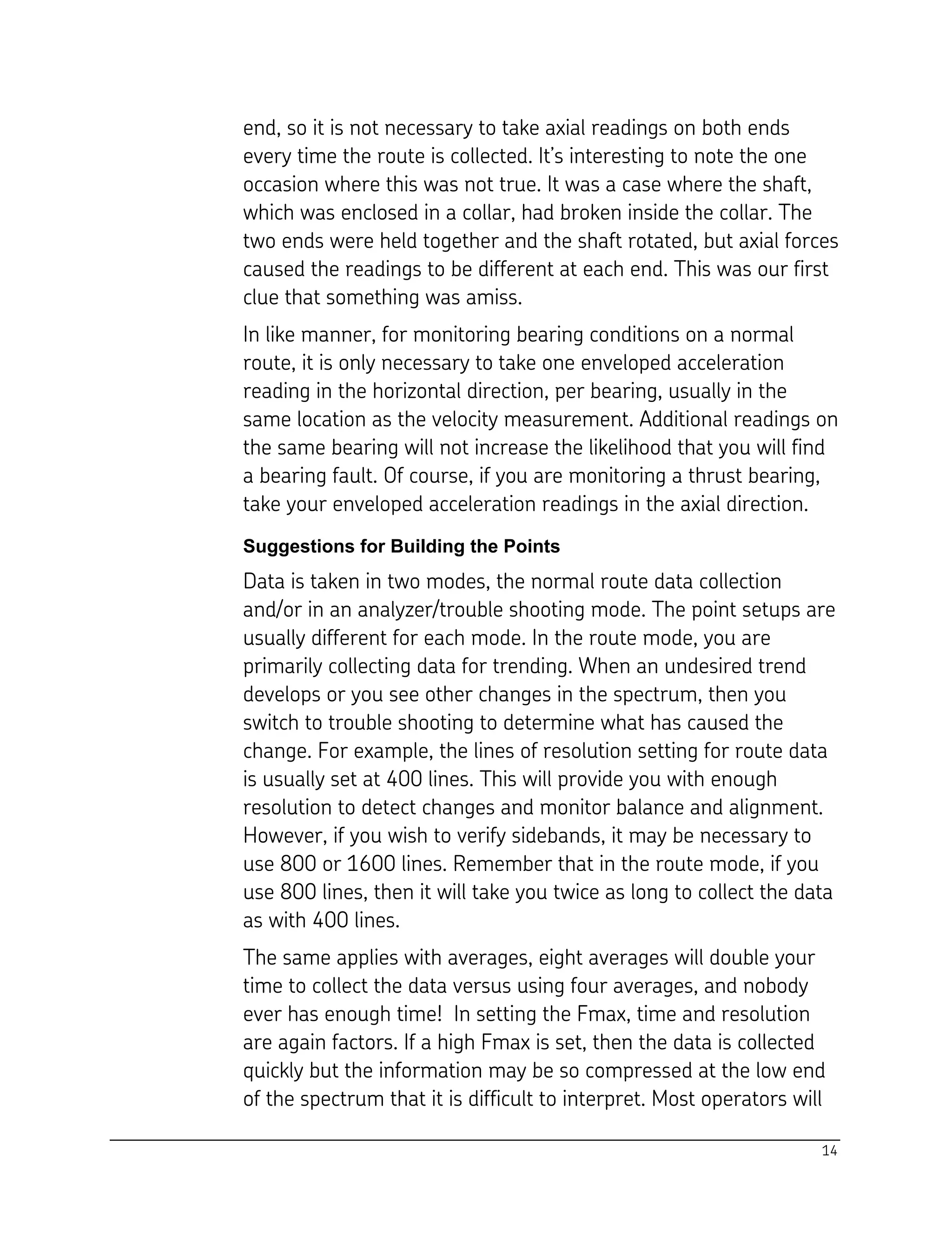 14
end, so it is not necessary to take axial readings on both ends
every time the route is collected. It’s interesting to note the one
occasion where this was not true. It was a case where the shaft,
which was enclosed in a collar, had broken inside the collar. The
two ends were held together and the shaft rotated, but axial forces
caused the readings to be different at each end. This was our first
clue that something was amiss.
In like manner, for monitoring bearing conditions on a normal
route, it is only necessary to take one enveloped acceleration
reading in the horizontal direction, per bearing, usually in the
same location as the velocity measurement. Additional readings on
the same bearing will not increase the likelihood that you will find
a bearing fault. Of course, if you are monitoring a thrust bearing,
take your enveloped acceleration readings in the axial direction.
Suggestions for Building the Points
Data is taken in two modes, the normal route data collection
and/or in an analyzer/trouble shooting mode. The point setups are
usually different for each mode. In the route mode, you are
primarily collecting data for trending. When an undesired trend
develops or you see other changes in the spectrum, then you
switch to trouble shooting to determine what has caused the
change. For example, the lines of resolution setting for route data
is usually set at 400 lines. This will provide you with enough
resolution to detect changes and monitor balance and alignment.
However, if you wish to verify sidebands, it may be necessary to
use 800 or 1600 lines. Remember that in the route mode, if you
use 800 lines, then it will take you twice as long to collect the data
as with 400 lines.
The same applies with averages, eight averages will double your
time to collect the data versus using four averages, and nobody
ever has enough time! In setting the Fmax, time and resolution
are again factors. If a high Fmax is set, then the data is collected
quickly but the information may be so compressed at the low end
of the spectrum that it is difficult to interpret. Most operators will
 