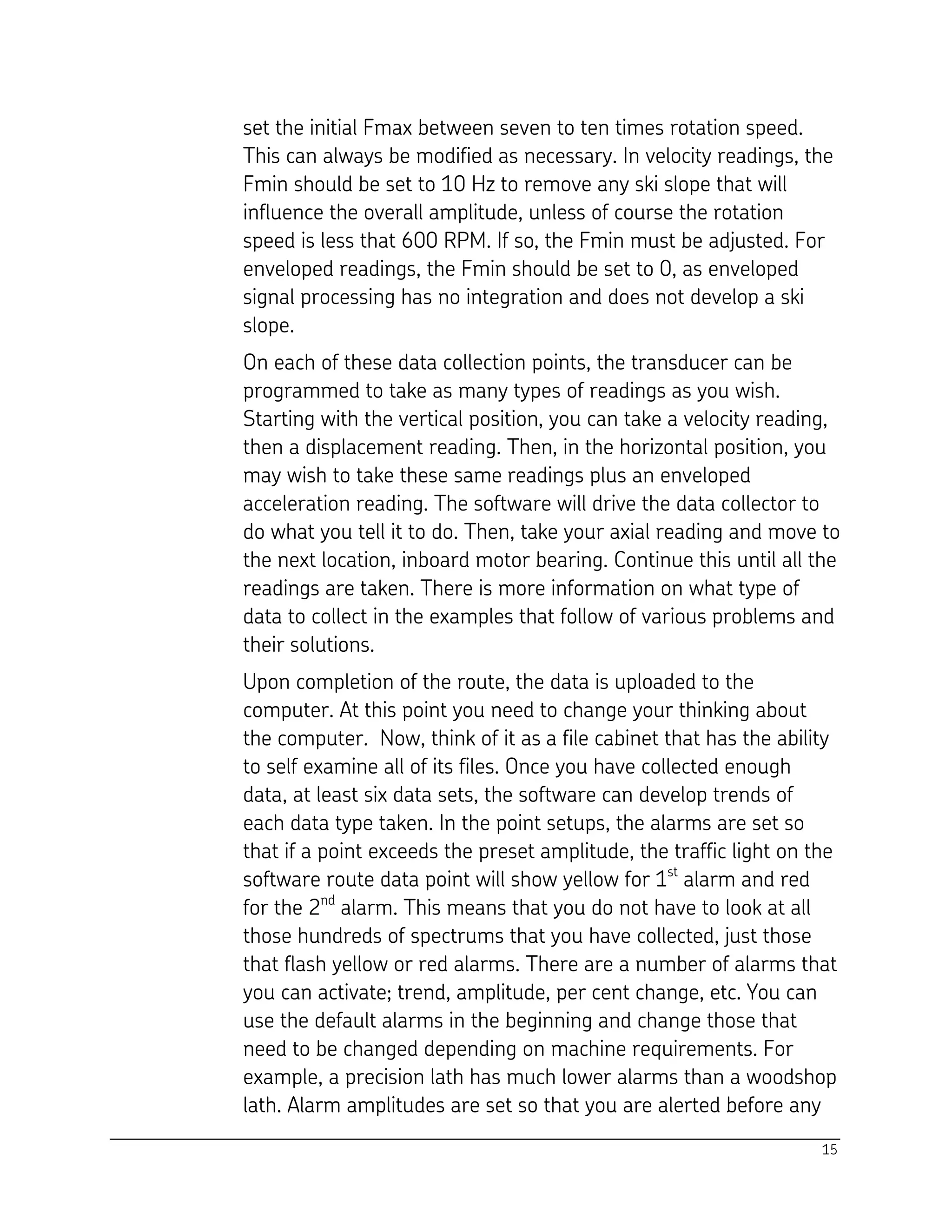 15
set the initial Fmax between seven to ten times rotation speed.
This can always be modified as necessary. In velocity readings, the
Fmin should be set to 10 Hz to remove any ski slope that will
influence the overall amplitude, unless of course the rotation
speed is less that 600 RPM. If so, the Fmin must be adjusted. For
enveloped readings, the Fmin should be set to 0, as enveloped
signal processing has no integration and does not develop a ski
slope.
On each of these data collection points, the transducer can be
programmed to take as many types of readings as you wish.
Starting with the vertical position, you can take a velocity reading,
then a displacement reading. Then, in the horizontal position, you
may wish to take these same readings plus an enveloped
acceleration reading. The software will drive the data collector to
do what you tell it to do. Then, take your axial reading and move to
the next location, inboard motor bearing. Continue this until all the
readings are taken. There is more information on what type of
data to collect in the examples that follow of various problems and
their solutions.
Upon completion of the route, the data is uploaded to the
computer. At this point you need to change your thinking about
the computer. Now, think of it as a file cabinet that has the ability
to self examine all of its files. Once you have collected enough
data, at least six data sets, the software can develop trends of
each data type taken. In the point setups, the alarms are set so
that if a point exceeds the preset amplitude, the traffic light on the
software route data point will show yellow for 1st
alarm and red
for the 2nd
alarm. This means that you do not have to look at all
those hundreds of spectrums that you have collected, just those
that flash yellow or red alarms. There are a number of alarms that
you can activate; trend, amplitude, per cent change, etc. You can
use the default alarms in the beginning and change those that
need to be changed depending on machine requirements. For
example, a precision lath has much lower alarms than a woodshop
lath. Alarm amplitudes are set so that you are alerted before any
 