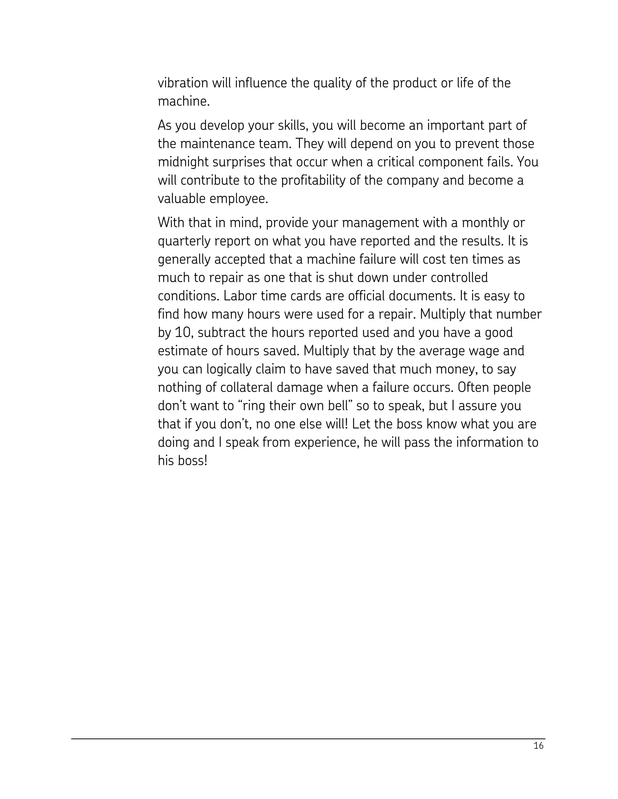 16
vibration will influence the quality of the product or life of the
machine.
As you develop your skills, you will become an important part of
the maintenance team. They will depend on you to prevent those
midnight surprises that occur when a critical component fails. You
will contribute to the profitability of the company and become a
valuable employee.
With that in mind, provide your management with a monthly or
quarterly report on what you have reported and the results. It is
generally accepted that a machine failure will cost ten times as
much to repair as one that is shut down under controlled
conditions. Labor time cards are official documents. It is easy to
find how many hours were used for a repair. Multiply that number
by 10, subtract the hours reported used and you have a good
estimate of hours saved. Multiply that by the average wage and
you can logically claim to have saved that much money, to say
nothing of collateral damage when a failure occurs. Often people
don’t want to “ring their own bell” so to speak, but I assure you
that if you don’t, no one else will! Let the boss know what you are
doing and I speak from experience, he will pass the information to
his boss!
 