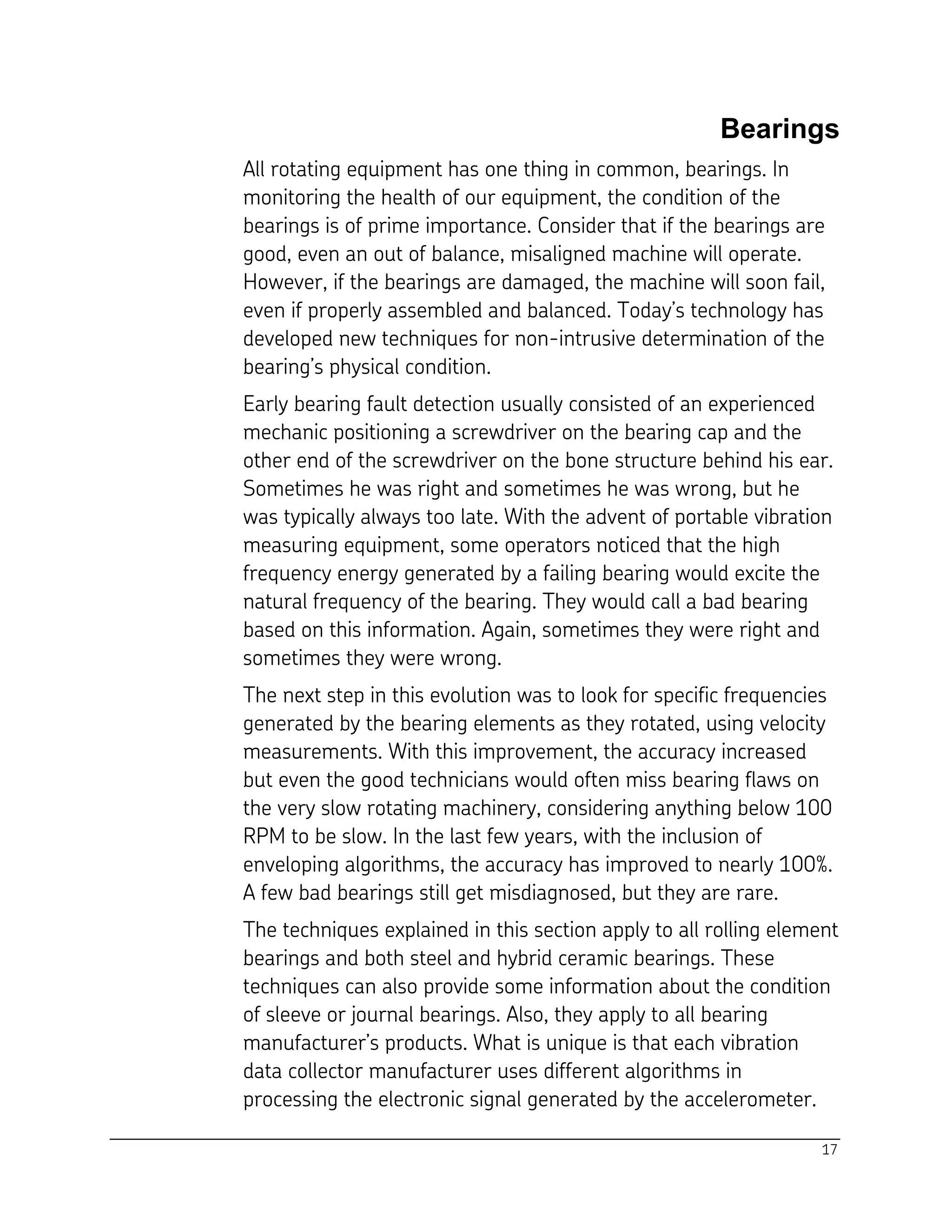 17
Bearings
All rotating equipment has one thing in common, bearings. In
monitoring the health of our equipment, the condition of the
bearings is of prime importance. Consider that if the bearings are
good, even an out of balance, misaligned machine will operate.
However, if the bearings are damaged, the machine will soon fail,
even if properly assembled and balanced. Today’s technology has
developed new techniques for non-intrusive determination of the
bearing’s physical condition.
Early bearing fault detection usually consisted of an experienced
mechanic positioning a screwdriver on the bearing cap and the
other end of the screwdriver on the bone structure behind his ear.
Sometimes he was right and sometimes he was wrong, but he
was typically always too late. With the advent of portable vibration
measuring equipment, some operators noticed that the high
frequency energy generated by a failing bearing would excite the
natural frequency of the bearing. They would call a bad bearing
based on this information. Again, sometimes they were right and
sometimes they were wrong.
The next step in this evolution was to look for specific frequencies
generated by the bearing elements as they rotated, using velocity
measurements. With this improvement, the accuracy increased
but even the good technicians would often miss bearing flaws on
the very slow rotating machinery, considering anything below 100
RPM to be slow. In the last few years, with the inclusion of
enveloping algorithms, the accuracy has improved to nearly 100%.
A few bad bearings still get misdiagnosed, but they are rare.
The techniques explained in this section apply to all rolling element
bearings and both steel and hybrid ceramic bearings. These
techniques can also provide some information about the condition
of sleeve or journal bearings. Also, they apply to all bearing
manufacturer’s products. What is unique is that each vibration
data collector manufacturer uses different algorithms in
processing the electronic signal generated by the accelerometer.
 