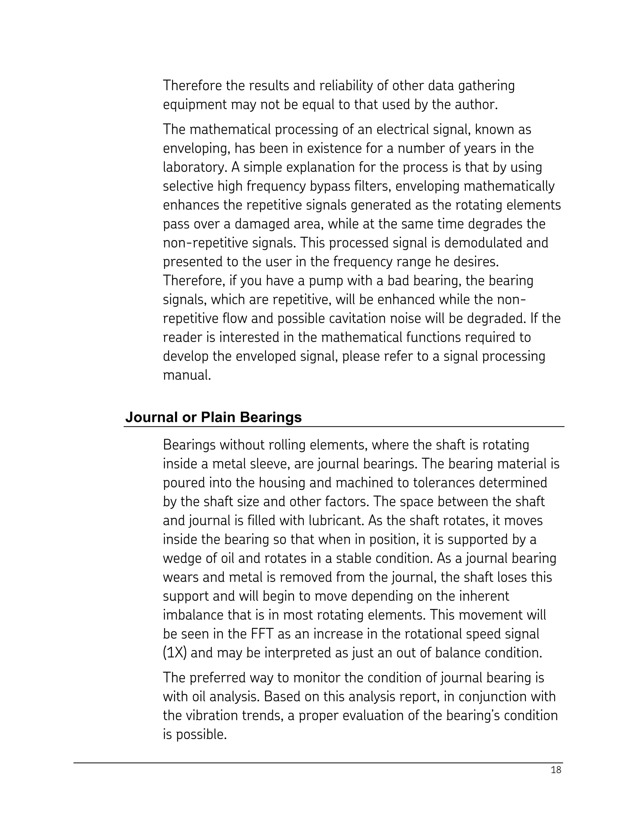 18
Therefore the results and reliability of other data gathering
equipment may not be equal to that used by the author.
The mathematical processing of an electrical signal, known as
enveloping, has been in existence for a number of years in the
laboratory. A simple explanation for the process is that by using
selective high frequency bypass filters, enveloping mathematically
enhances the repetitive signals generated as the rotating elements
pass over a damaged area, while at the same time degrades the
non-repetitive signals. This processed signal is demodulated and
presented to the user in the frequency range he desires.
Therefore, if you have a pump with a bad bearing, the bearing
signals, which are repetitive, will be enhanced while the non-
repetitive flow and possible cavitation noise will be degraded. If the
reader is interested in the mathematical functions required to
develop the enveloped signal, please refer to a signal processing
manual.
Journal or Plain Bearings
Bearings without rolling elements, where the shaft is rotating
inside a metal sleeve, are journal bearings. The bearing material is
poured into the housing and machined to tolerances determined
by the shaft size and other factors. The space between the shaft
and journal is filled with lubricant. As the shaft rotates, it moves
inside the bearing so that when in position, it is supported by a
wedge of oil and rotates in a stable condition. As a journal bearing
wears and metal is removed from the journal, the shaft loses this
support and will begin to move depending on the inherent
imbalance that is in most rotating elements. This movement will
be seen in the FFT as an increase in the rotational speed signal
(1X) and may be interpreted as just an out of balance condition.
The preferred way to monitor the condition of journal bearing is
with oil analysis. Based on this analysis report, in conjunction with
the vibration trends, a proper evaluation of the bearing’s condition
is possible.
 