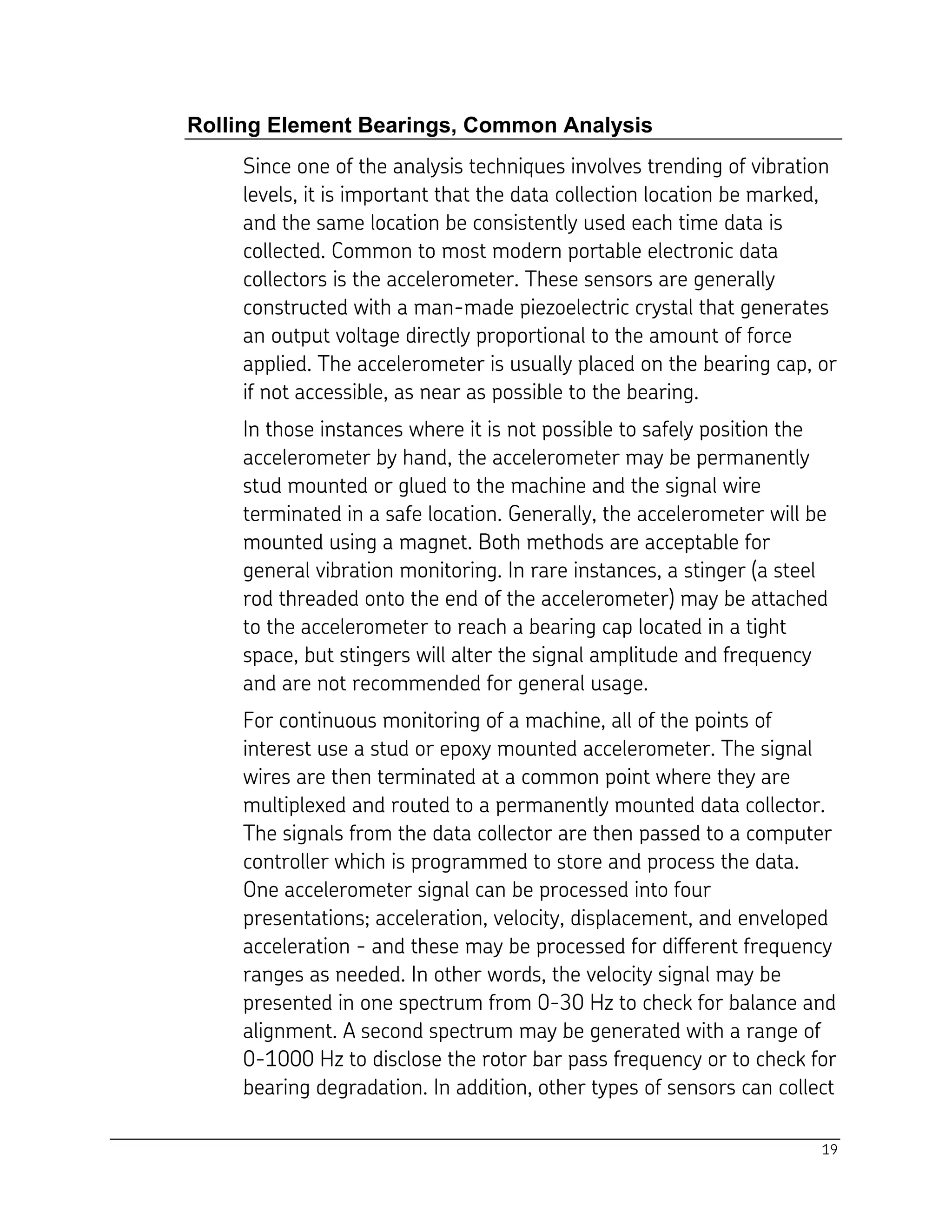 19
Rolling Element Bearings, Common Analysis
Since one of the analysis techniques involves trending of vibration
levels, it is important that the data collection location be marked,
and the same location be consistently used each time data is
collected. Common to most modern portable electronic data
collectors is the accelerometer. These sensors are generally
constructed with a man-made piezoelectric crystal that generates
an output voltage directly proportional to the amount of force
applied. The accelerometer is usually placed on the bearing cap, or
if not accessible, as near as possible to the bearing.
In those instances where it is not possible to safely position the
accelerometer by hand, the accelerometer may be permanently
stud mounted or glued to the machine and the signal wire
terminated in a safe location. Generally, the accelerometer will be
mounted using a magnet. Both methods are acceptable for
general vibration monitoring. In rare instances, a stinger (a steel
rod threaded onto the end of the accelerometer) may be attached
to the accelerometer to reach a bearing cap located in a tight
space, but stingers will alter the signal amplitude and frequency
and are not recommended for general usage.
For continuous monitoring of a machine, all of the points of
interest use a stud or epoxy mounted accelerometer. The signal
wires are then terminated at a common point where they are
multiplexed and routed to a permanently mounted data collector.
The signals from the data collector are then passed to a computer
controller which is programmed to store and process the data.
One accelerometer signal can be processed into four
presentations; acceleration, velocity, displacement, and enveloped
acceleration - and these may be processed for different frequency
ranges as needed. In other words, the velocity signal may be
presented in one spectrum from 0-30 Hz to check for balance and
alignment. A second spectrum may be generated with a range of
0-1000 Hz to disclose the rotor bar pass frequency or to check for
bearing degradation. In addition, other types of sensors can collect
 