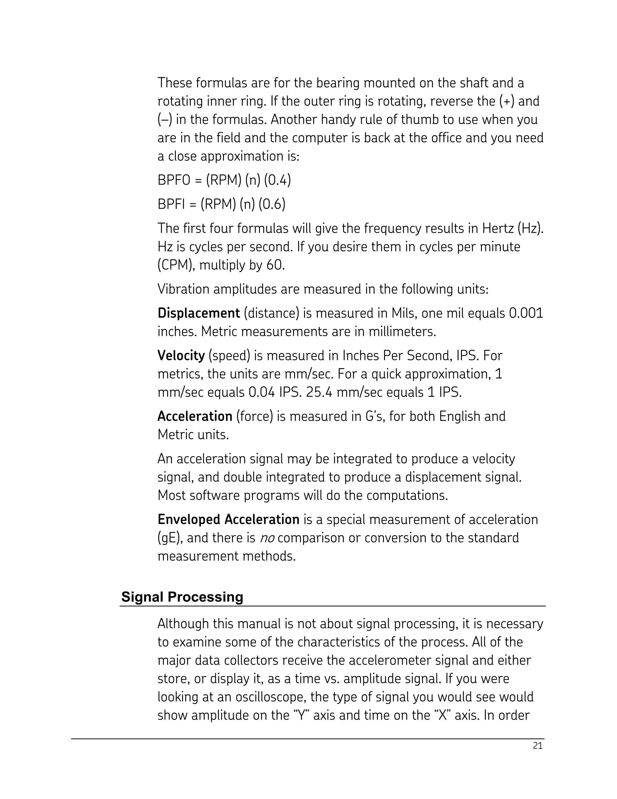 21
These formulas are for the bearing mounted on the shaft and a
rotating inner ring. If the outer ring is rotating, reverse the (+) and
(–) in the formulas. Another handy rule of thumb to use when you
are in the field and the computer is back at the office and you need
a close approximation is:
BPFO = (RPM) (n) (0.4)
BPFI = (RPM) (n) (0.6)
The first four formulas will give the frequency results in Hertz (Hz).
Hz is cycles per second. If you desire them in cycles per minute
(CPM), multiply by 60.
Vibration amplitudes are measured in the following units:
Displacement (distance) is measured in Mils, one mil equals 0.001
inches. Metric measurements are in millimeters.
Velocity (speed) is measured in Inches Per Second, IPS. For
metrics, the units are mm/sec. For a quick approximation, 1
mm/sec equals 0.04 IPS. 25.4 mm/sec equals 1 IPS.
Acceleration (force) is measured in G’s, for both English and
Metric units.
An acceleration signal may be integrated to produce a velocity
signal, and double integrated to produce a displacement signal.
Most software programs will do the computations.
Enveloped Acceleration is a special measurement of acceleration
(gE), and there is no comparison or conversion to the standard
measurement methods.
Signal Processing
Although this manual is not about signal processing, it is necessary
to examine some of the characteristics of the process. All of the
major data collectors receive the accelerometer signal and either
store, or display it, as a time vs. amplitude signal. If you were
looking at an oscilloscope, the type of signal you would see would
show amplitude on the “Y” axis and time on the “X” axis. In order
 
