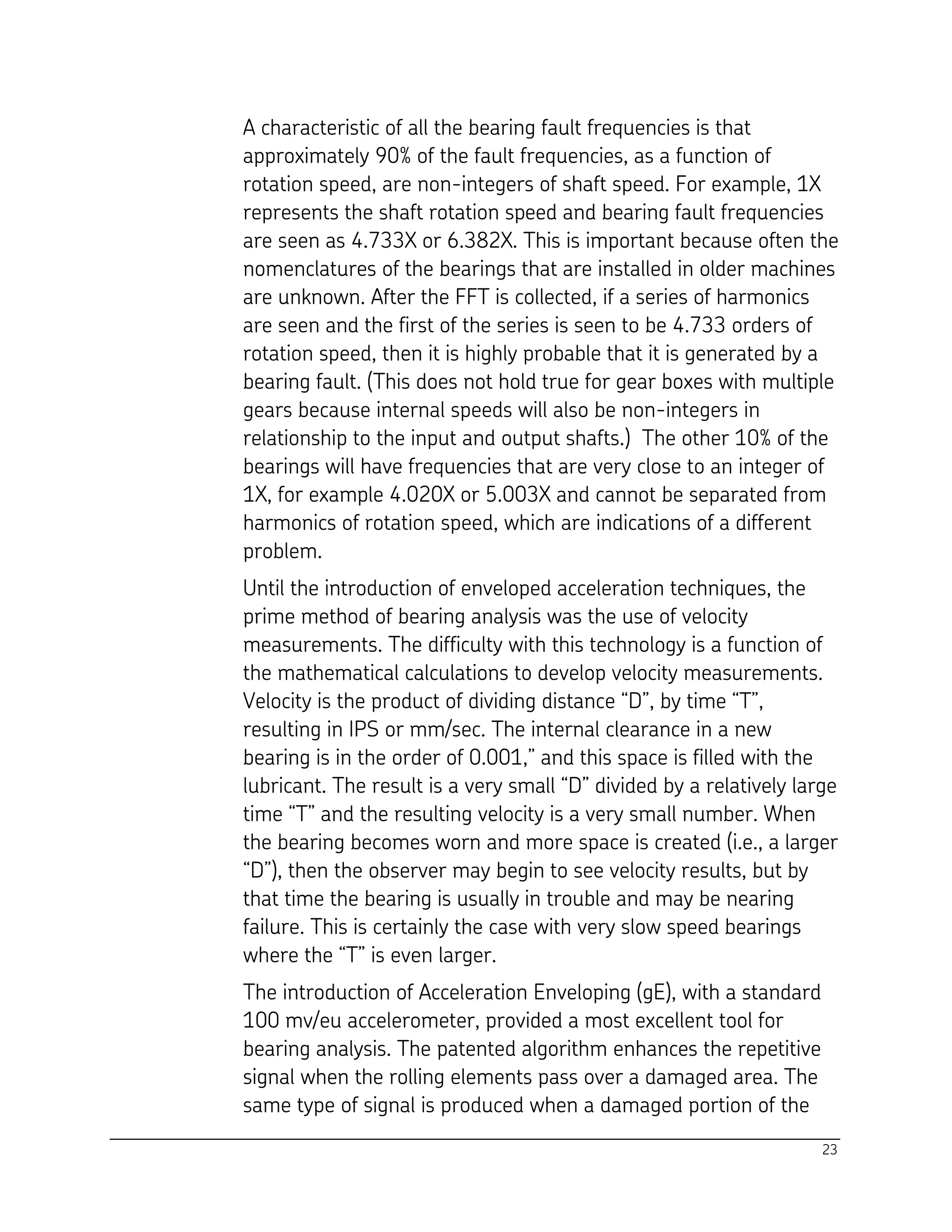 23
A characteristic of all the bearing fault frequencies is that
approximately 90% of the fault frequencies, as a function of
rotation speed, are non-integers of shaft speed. For example, 1X
represents the shaft rotation speed and bearing fault frequencies
are seen as 4.733X or 6.382X. This is important because often the
nomenclatures of the bearings that are installed in older machines
are unknown. After the FFT is collected, if a series of harmonics
are seen and the first of the series is seen to be 4.733 orders of
rotation speed, then it is highly probable that it is generated by a
bearing fault. (This does not hold true for gear boxes with multiple
gears because internal speeds will also be non-integers in
relationship to the input and output shafts.) The other 10% of the
bearings will have frequencies that are very close to an integer of
1X, for example 4.020X or 5.003X and cannot be separated from
harmonics of rotation speed, which are indications of a different
problem.
Until the introduction of enveloped acceleration techniques, the
prime method of bearing analysis was the use of velocity
measurements. The difficulty with this technology is a function of
the mathematical calculations to develop velocity measurements.
Velocity is the product of dividing distance “D”, by time “T”,
resulting in IPS or mm/sec. The internal clearance in a new
bearing is in the order of 0.001,” and this space is filled with the
lubricant. The result is a very small “D” divided by a relatively large
time “T” and the resulting velocity is a very small number. When
the bearing becomes worn and more space is created (i.e., a larger
“D”), then the observer may begin to see velocity results, but by
that time the bearing is usually in trouble and may be nearing
failure. This is certainly the case with very slow speed bearings
where the “T” is even larger.
The introduction of Acceleration Enveloping (gE), with a standard
100 mv/eu accelerometer, provided a most excellent tool for
bearing analysis. The patented algorithm enhances the repetitive
signal when the rolling elements pass over a damaged area. The
same type of signal is produced when a damaged portion of the
 